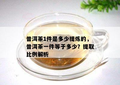 普洱茶1件是多少提炼的，普洱茶一件等于多少？提取比例解析