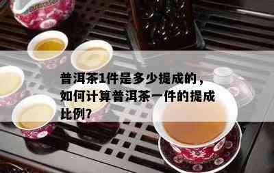 普洱茶1件是多少提成的，怎样计算普洱茶一件的提成比例？