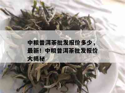 中粮普洱茶批发报价多少，最新！中粮普洱茶批发报价大揭秘