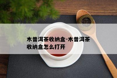 木普洱茶收纳盒-木普洱茶收纳盒怎么打开