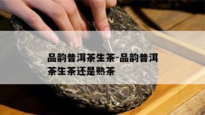 品韵普洱茶生茶-品韵普洱茶生茶还是熟茶