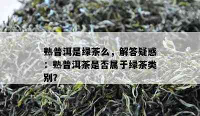 熟普洱是绿茶么，解答疑惑：熟普洱茶是不是属于绿茶类别？