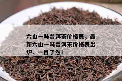 六山一味普洱茶价格表，最新六山一味普洱茶价格表出炉，一目了然！