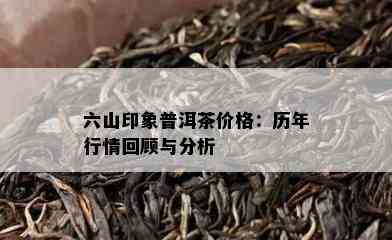 六山印象普洱茶价格：历年行情回顾与分析