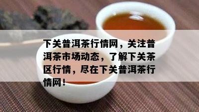 下关普洱茶行情网，关注普洱茶市场动态，了解下关茶区行情，尽在下关普洱茶行情网！