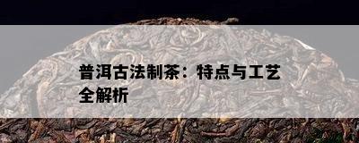 普洱古法制茶：特点与工艺全解析