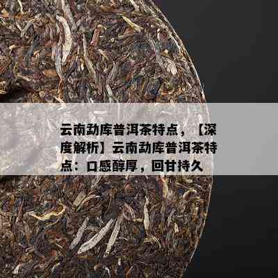 云南勐库普洱茶特点，【深度解析】云南勐库普洱茶特点：口感醇厚，回甘持久