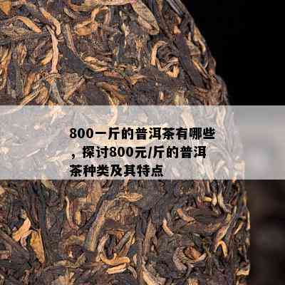 800一斤的普洱茶有哪些，探讨800元/斤的普洱茶种类及其特点