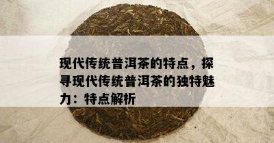 现代传统普洱茶的特点，探寻现代传统普洱茶的特别魅力：特点解析