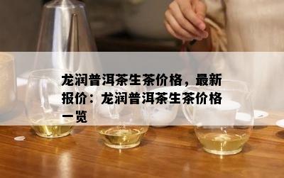 龙润普洱茶生茶价格，最新报价：龙润普洱茶生茶价格一览