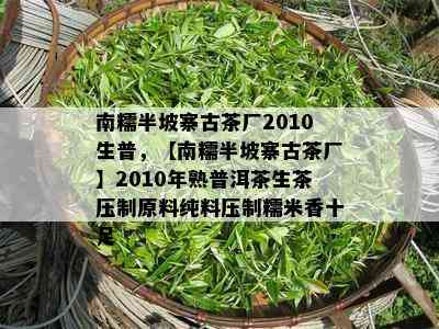 南糯半坡寨古茶厂2010生普，【南糯半坡寨古茶厂】2010年熟普洱茶生茶压制原料纯料压制糯米香十足