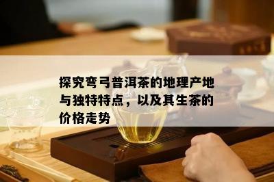 探究弯弓普洱茶的地理产地与特别特点，以及其生茶的价格走势