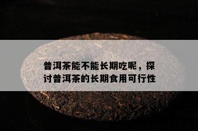 普洱茶能不能长期吃呢，探讨普洱茶的长期食用可行性