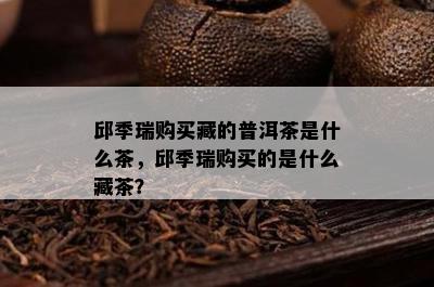 邱季瑞购买藏的普洱茶是什么茶，邱季瑞购买的是什么藏茶？