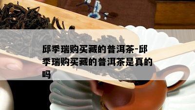 邱季瑞购买藏的普洱茶-邱季瑞购买藏的普洱茶是真的吗