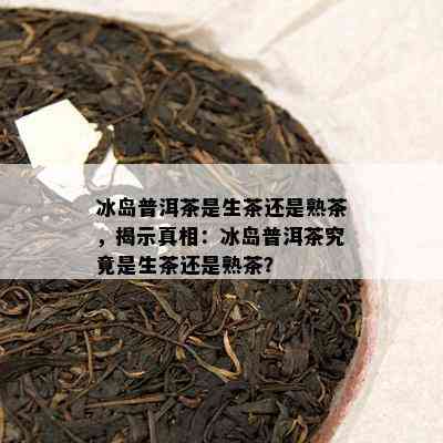 冰岛普洱茶是生茶还是熟茶，揭示真相：冰岛普洱茶究竟是生茶还是熟茶？