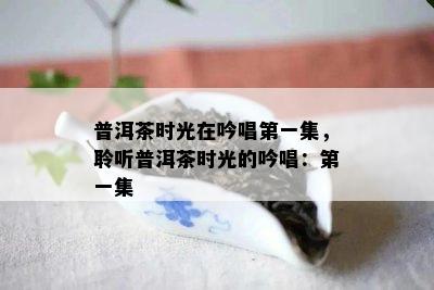 普洱茶时光在吟唱之一集，聆听普洱茶时光的吟唱：之一集