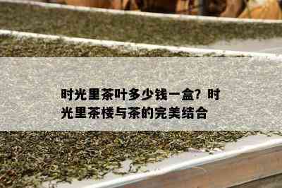 时光里茶叶多少钱一盒？时光里茶楼与茶的完美结合