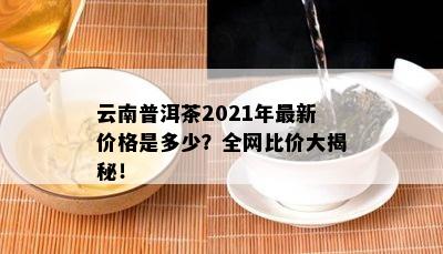 云南普洱茶2021年最新价格是多少？全网比价大揭秘！