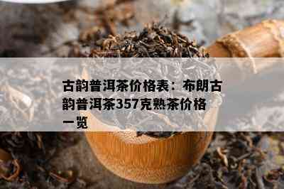 古韵普洱茶价格表：布朗古韵普洱茶357克熟茶价格一览