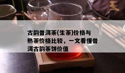 古韵普洱茶(生茶)价格与熟茶价格比较，一文看懂普洱古韵茶饼价值