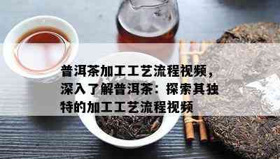 普洱茶加工工艺流程视频，深入熟悉普洱茶：探索其特别的加工工艺流程视频