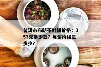 普洱市布朗茶叶饼价格：357克多少钱？每饼价格是多少？