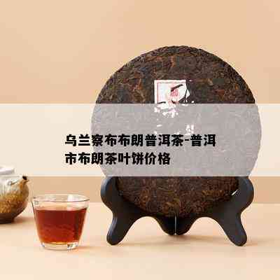 乌兰察布布朗普洱茶-普洱市布朗茶叶饼价格