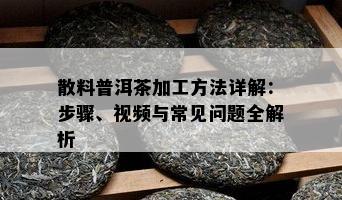 散料普洱茶加工方法详解：步骤、视频与常见疑问全解析