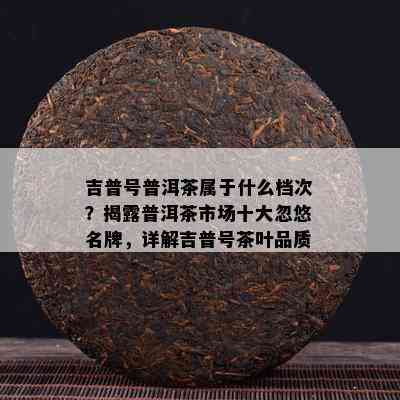 吉普号普洱茶属于什么档次？揭露普洱茶市场十大忽悠名牌，详解吉普号茶叶品质