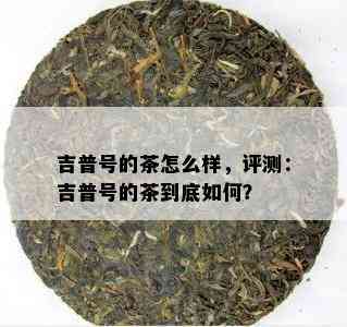 吉普号的茶怎么样，评测：吉普号的茶到底怎样？