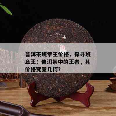 普洱茶班章王价格，探寻班章王：普洱茶中的王者，其价格究竟几何？