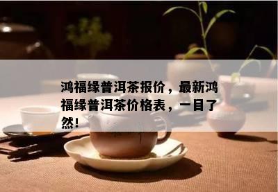 鸿福缘普洱茶报价，最新鸿福缘普洱茶价格表，一目了然！