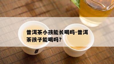 普洱茶小孩能长喝吗-普洱茶孩子能喝吗?