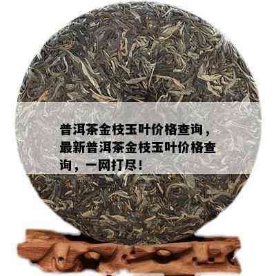 普洱茶金枝玉叶价格查询，最新普洱茶金枝玉叶价格查询，一网打尽！