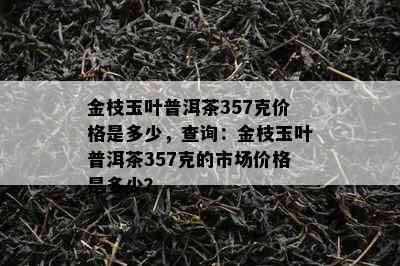 金枝玉叶普洱茶357克价格是多少，查询：金枝玉叶普洱茶357克的市场价格是多少？