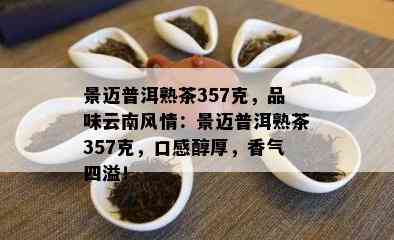 景迈普洱熟茶357克，品味云南风情：景迈普洱熟茶357克，口感醇厚，香气四溢！