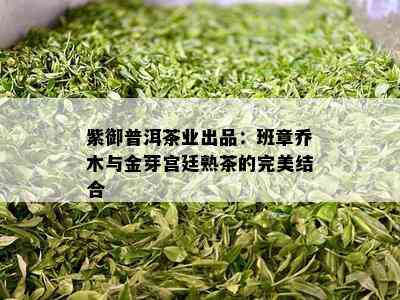 紫御普洱茶业出品：班章乔木与金芽宫廷熟茶的完美结合