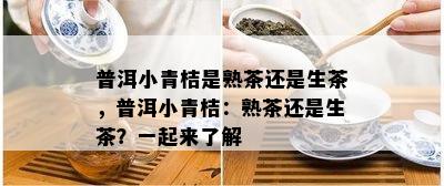 普洱小青桔是熟茶还是生茶，普洱小青桔：熟茶还是生茶？一起来熟悉