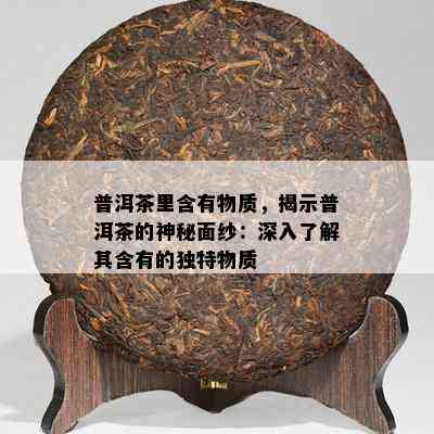 普洱茶里含有物质，揭示普洱茶的神秘面纱：深入了解其含有的独特物质