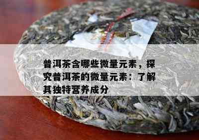 普洱茶含哪些微量元素，探究普洱茶的微量元素：了解其独特营养成分