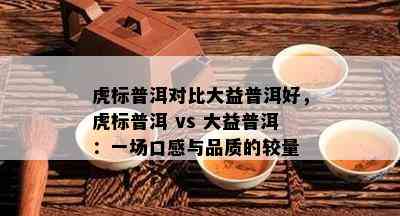 虎标普洱对比大益普洱好，虎标普洱 vs 大益普洱：一场口感与品质的较量