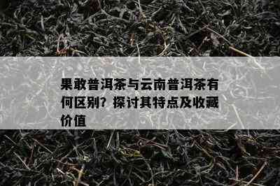 果敢普洱茶与云南普洱茶有何区别？探讨其特点及收藏价值