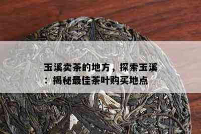 玉溪卖茶的地方，探索玉溪：揭秘更佳茶叶购买地点