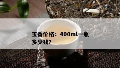 玉香价格：400ml一瓶多少钱？