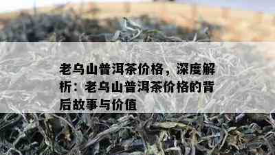 老乌山普洱茶价格，深度解析：老乌山普洱茶价格的背后故事与价值