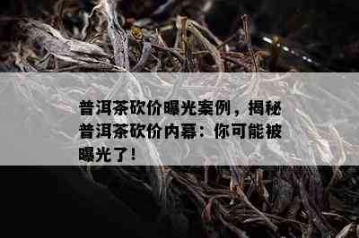 普洱茶砍价曝光案例，揭秘普洱茶砍价内幕：你可能被曝光了！