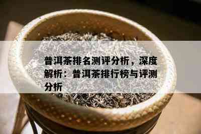 普洱茶排名测评分析，深度解析：普洱茶排行榜与评测分析