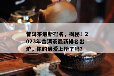 普洱茶最新排名，揭秘！2023年普洱茶最新排名出炉，你的更爱上榜了吗？