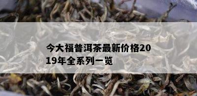 今大福普洱茶最新价格2019年全系列一览